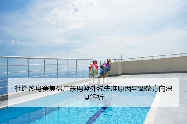 杜锋热身赛复盘广东男篮外线失准原因与调整方向深度解析