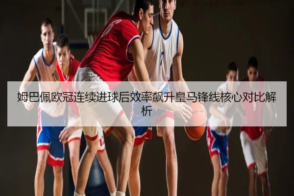 姆巴佩欧冠连续进球后效率飙升皇马锋线核心对比解析
